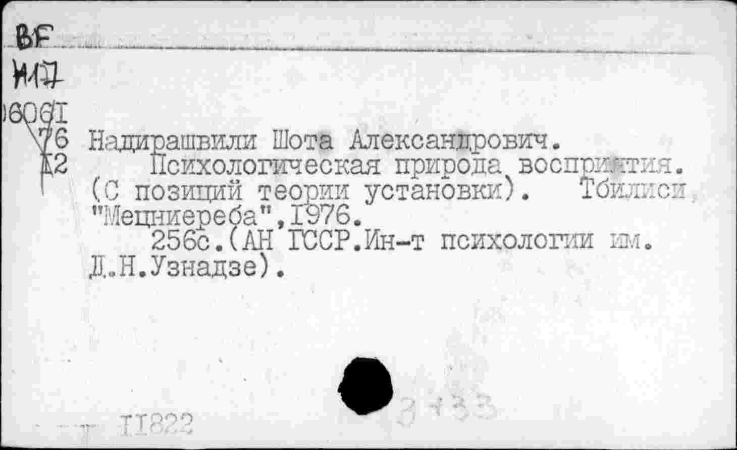 ﻿6061 ж 12
Надирашвили Шота Александрович.
Психологическая природа восприятия (С позиций теории установки). Тбилис: "Мецниереба",1976.
256с.(АН ГССР.Ин-т психологии им. Д.Н.Узнадзе).